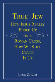 Title: True Jew: How Jesus Really Ended Up on a Roman Cross, How We Still Cover It Up, Author: Leon Zitzer
