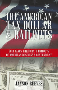 Title: THE AMERICAN TAX DOLLAR & BAILOUTS: 2011 TAXES, LIQUIDITY, & BAILOUTS OF AMERICAN BUSINESS & GOVERNMENT, Author: Jayson Reeves