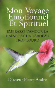 Title: MON VOYAGE ÉMOTIONNEL ET SPIRITUEL: EMBRASSE L'AMOUR LA HAINE EST UN FARDEAU TROP LOURD, Author: Docteur Pierre Andre