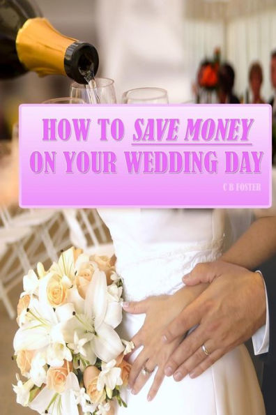 How To Save Money On Your Wedding Day: Finally Revealed: Simple and Easy to Follow Methods of Saving Thousands on your Big Day but still making it a Fantastic Day to Remember!