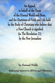 Title: An Appeal in behalf of the Views of the Eternal World and State, and the Doctrines of Faith and Life held by the Body of Christians Who Believe that a New Church is Signified (in The Revelation 21) by The New Jerusalem: Embracing Answers to all Principal, Author: Samuel Noble