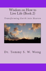 Title: Wisdom on How to Live Life (Book 2): Transforming Earth into Heaven, Author: Tommy S. W. Wong