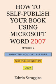 Title: How to Self-Publish Your Book Using Microsoft Word 2007: A Step-by-Step Guide for Designing & Formatting Your Book's Manuscript & Cover to PDF & POD Press Specifications, Including Those of CreateSpace, Author: Edwin Scroggins