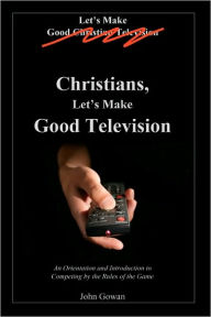 Title: Christians, Let's Make Good Television: An Orientation and Introduction to Competing by the Rules of the Game, Author: John Gowan