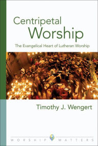 Title: Centripetal Worship: The Evangelical Heart of Lutheran Worship, Author: Timothy J. Wengert