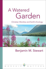 Title: A Watered Garden: Christian Worship and Earth's Ecology, Author: Benjamin M. Stewart PhD