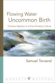 Title: Flowing Water, Uncommon Birth: Christian Baptism in a Post-Christian Culture, Author: Samuel Torvend