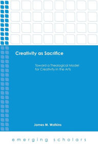 Title: Creativity as Sacrifice: Toward a Theological Model for Creativity in the Arts, Author: James M. Watkins
