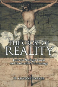Title: The Cross of Reality: Luther's Theologia Crucis and Bonhoeffer's Christology, Author: H. Gaylon Barker