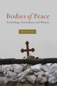 Title: Bodies of Peace: Ecclesiology, Nonviolence,and Witness, Author: Myles Werntz