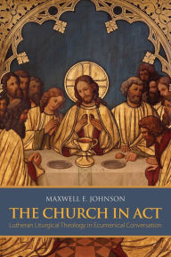 Title: The Church in Act: Lutheran Liturgical Theology in Ecumenical Conversation, Author: Maxwell E. Johnson Maxwell E. Johnson