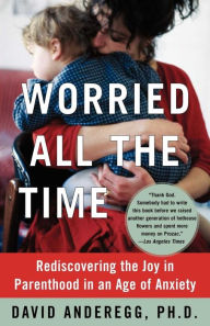 Title: Worried All the Time: Rediscovering the Joy in Parenthood in an Age of Anxiety, Author: David Anderegg Ph.D.