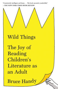 Title: Wild Things: The Joy of Reading Children's Literature as an Adult, Author: Bruce Handy