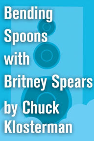 Title: Bending Spoons with Britney Spears: An Essay from Chuck Klosterman IV, Author: Chuck Klosterman