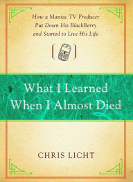 Title: What I Learned When I Almost Died: How a Maniac TV Producer Put Down His BlackBerry and Started to Live His Life, Author: Chris Licht