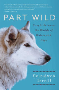 Title: Part Wild: One Woman's Journey with a Creature Caught Between the Worlds of Wolves and Dogs, Author: Ceiridwen Terrill