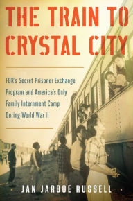 Title: The Train to Crystal City: FDR's Secret Prisoner Exchange Program and America's Only Family Internment Camp During World War II, Author: Jan Jarboe Russell