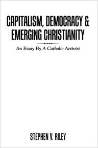 Title: Capitalism, Democracy & Emerging Christianity: An Essay By A Catholic Activist, Author: Stephen V. Riley