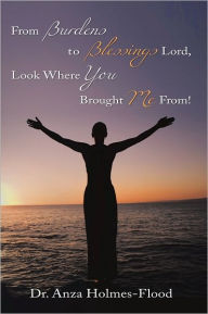 Title: From Burdens to Blessings Lord, Look Where You Brought Me From!, Author: Dr. Anza Holmes-Flood