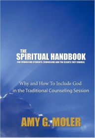 Title: The Spiritual Handbook for Counseling Students, Counselors and the Clients They Counsel: Why and How To Include God in the Traditional Counseling Session, Author: Amy G. Moler