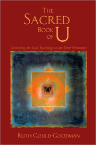 Title: The Sacred Book of U: Unveiling the Lost Teachings of the Deep Feminine, Author: Ruth Gould-Goodman