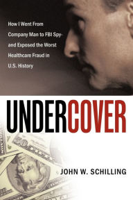 Title: Undercover: How I Went from Company Man to FBI Spy and Exposed the Worst Healthcare Fraud in U.S. History, Author: John W Schilling