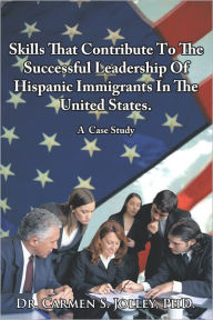 Title: Skills That Contribute To The Successful Leadership Of Hispanic Immigrants In The United States: A Case Study, Author: Dr. Carmen Soraya Jolley