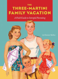 Title: The Three-Martini Family Vacation: A Field Guide to Intrepid Parenting, Author: Christie Mellor