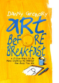 Title: Art Before Breakfast: A Zillion Ways to be More Creative No Matter How Busy You Are, Author: Danny Gregory