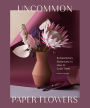 Uncommon Paper Flowers: Extraordinary Botanicals and How to Craft Them