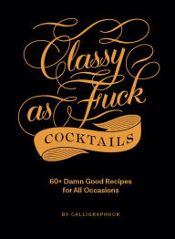 Title: Classy as Fuck Cocktails: 60+ Damn Good Recipes for All Occasions, Author: Calligraphuck