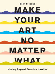 Title: Make Your Art No Matter What: Moving Beyond Creative Hurdles, Author: Beth Pickens