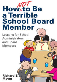 Title: How Not to Be a Terrible School Board Member: Lessons for School Administrators and Board Members, Author: Richard E. Mayer