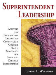 Title: Superintendent Leadership: Applying the Educational Leadership Constituent Council Standards for Improved District Performance, Author: Elaine L. Wilmore