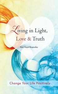 Title: Living in Light, Love & Truth: You Can Positively Change Your Life by Living in Light, Love, & Truth-Awareness + Reflection + Learning + Application, Author: Kasi Kaye Iliopoulos