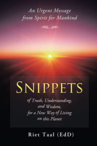 Title: Snippets of Truth, Understanding, and Wisdom, for a New Way of Living on this Planet: An Urgent Message from Spirit for Mankind, Author: Riet Taal (EdD)