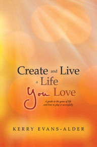 Title: Create and Live a Life You Love: A guide to the game of life and how to play it successfully, Author: Kerry Evans-Alder