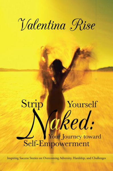 Strip Yourself Naked: Your Journey toward Self-Empowerment: Inspiring Success Stories on Overcoming Adversity, Hardship, and Challenges