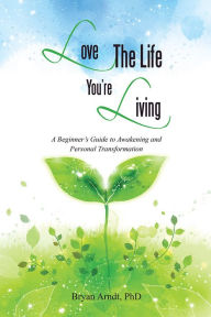 Title: Love The Life You're Living: A Beginner's Guide to Awakening and Personal Transformation, Author: Bryan Arndt