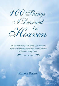 Title: 100 Things I Learned in Heaven: An Extraordinary True Story of a Woman's Battle with Darkness that Led Her to Journey to Heaven Many Times., Author: Karen Bauer