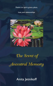 Title: The Scent of Ancestral Memory: Poems on Spirit, Grace, Place, Love and Relationships, Author: Anita Jetnikoff