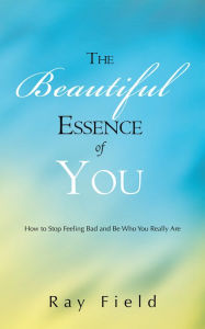 Title: The Beautiful Essence of You: How to Stop Feeling Bad and Be Who You Really Are, Author: Ray Field