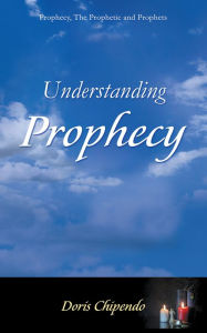 Title: Understanding Prophecy: Prophecy, The Prophetic and Prophets, Author: Doris Chipendo