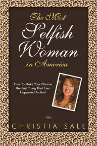 Title: The Most Selfish Woman in America: How To Make Your Divorce The Best Thing That Ever Happened To You!, Author: Christia Sale