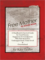 Title: Free Mother to Good Home: A Handbook & Survival Guide for Good Parents, Stepparents & Grandparents Who Find Themselves Underappreciated, Under-Loved, and Overwhelmed, Author: Kay Taylor