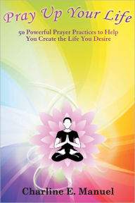 Title: Pray Up Your Life: 50 Powerful Prayer Practices to Help You Create the Life That You Desire, Author: Charline E. Manuel