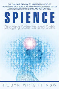 Title: Spience-Bridging Science and Spirit: The quick and easy way to Jumpstart you out of depression addiction, toxic relationships low self esteem and into finding your purpose and authentic self, Author: Robyn Wright MSW