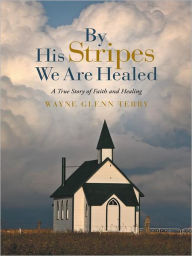 Title: By His Stripes We Are Healed: A True Story of Faith and Healing, Author: Wayne Glenn Terry