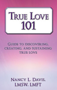 Title: True Love 101: Guide to discovering, creating, and sustaining true love, Author: Nancy L. Davis