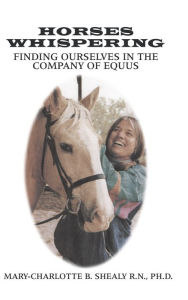 Title: Horses Whispering:: Finding Ourselves in the Company of Equus, Author: Mary-Charlotte B. Shealy R.N.